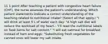 11 1 point After teaching a patient with congestive heart failure (CHF), the nurse assesses the patient's understanding. Which patient statements indicate a correct understanding of the teaching related to nutritional intake? (Select all that apply.) "I will drink at least 5 L of water each day: "A high salt diet will reduce the workload of my heart.: "I'll read the nutritional labels on food items for salt content." "I will eat oatmeal for breakfast instead of ham and eggs: "Substituting fresh vegetables for canned ones will lower my salt intake.