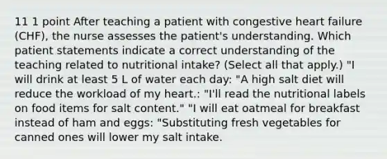 11 1 point After teaching a patient with congestive heart failure (CHF), the nurse assesses the patient's understanding. Which patient statements indicate a correct understanding of the teaching related to nutritional intake? (Select all that apply.) "I will drink at least 5 L of water each day: "A high salt diet will reduce the workload of my heart.: "I'll read the nutritional labels on food items for salt content." "I will eat oatmeal for breakfast instead of ham and eggs: "Substituting fresh vegetables for canned ones will lower my salt intake.