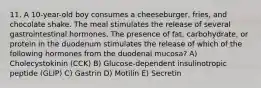 11. A 10-year-old boy consumes a cheeseburger, fries, and chocolate shake. The meal stimulates the release of several gastrointestinal hormones. The presence of fat, carbohydrate, or protein in the duodenum stimulates the release of which of the following hormones from the duodenal mucosa? A) Cholecystokinin (CCK) B) Glucose-dependent insulinotropic peptide (GLIP) C) Gastrin D) Motilin E) Secretin