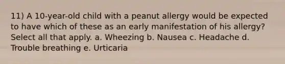 11) A 10-year-old child with a peanut allergy would be expected to have which of these as an early manifestation of his allergy? Select all that apply. a. Wheezing b. Nausea c. Headache d. Trouble breathing e. Urticaria