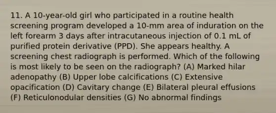 11. A 10-year-old girl who participated in a routine health screening program developed a 10-mm area of induration on the left forearm 3 days after intracutaneous injection of 0.1 mL of purified protein derivative (PPD). She appears healthy. A screening chest radiograph is performed. Which of the following is most likely to be seen on the radiograph? (A) Marked hilar adenopathy (B) Upper lobe calcifications (C) Extensive opacification (D) Cavitary change (E) Bilateral pleural effusions (F) Reticulonodular densities (G) No abnormal findings