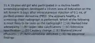 11 A 10-year-old girl who participated in a routine health screening program developed a 10-mm area of induration on the left forearm 3 days after intracutaneous injection of 0.1 mL of purified protein derivative (PPD). She appears healthy. A screening chest radiograph is performed. Which of the following is most likely to be seen on the radiograph? □ (A) Marked hilar adenopathy □ (B) Upper lobe calcifications □ (C) Extensive opacification □ (D) Cavitary change □ (E) Bilateral pleural effusions □ (F) Reticulonodular densities □ (G) No abnormal findings