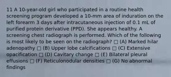 11 A 10-year-old girl who participated in a routine health screening program developed a 10-mm area of induration on the left forearm 3 days after intracutaneous injection of 0.1 mL of purified protein derivative (PPD). She appears healthy. A screening chest radiograph is performed. Which of the following is most likely to be seen on the radiograph? □ (A) Marked hilar adenopathy □ (B) Upper lobe calcifications □ (C) Extensive opacification □ (D) Cavitary change □ (E) Bilateral pleural effusions □ (F) Reticulonodular densities □ (G) No abnormal findings