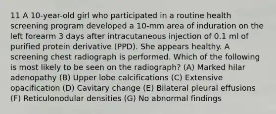 11 A 10-year-old girl who participated in a routine health screening program developed a 10-mm area of induration on the left forearm 3 days after intracutaneous injection of 0.1 ml of purified protein derivative (PPD). She appears healthy. A screening chest radiograph is performed. Which of the following is most likely to be seen on the radiograph? (A) Marked hilar adenopathy (B) Upper lobe calcifications (C) Extensive opacification (D) Cavitary change (E) Bilateral pleural effusions (F) Reticulonodular densities (G) No abnormal findings