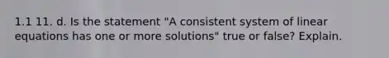 1.1 11. d. Is the statement​ "A consistent system of linear equations has one or more​ solutions" true or​ false? Explain.