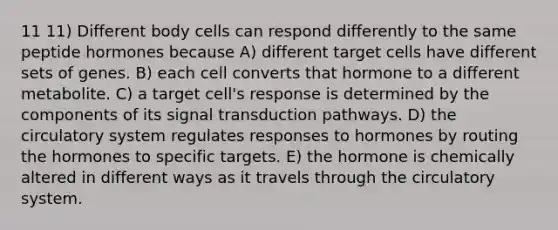 11 11) Different body cells can respond differently to the same peptide hormones because A) different target cells have different sets of genes. B) each cell converts that hormone to a different metabolite. C) a target cell's response is determined by the components of its signal transduction pathways. D) the circulatory system regulates responses to hormones by routing the hormones to specific targets. E) the hormone is chemically altered in different ways as it travels through the circulatory system.