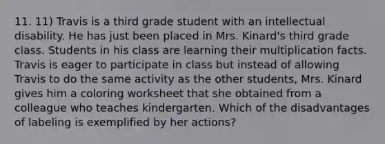 11. 11) Travis is a third grade student with an intellectual disability. He has just been placed in Mrs. Kinard's third grade class. Students in his class are learning their multiplication facts. Travis is eager to participate in class but instead of allowing Travis to do the same activity as the other students, Mrs. Kinard gives him a coloring worksheet that she obtained from a colleague who teaches kindergarten. Which of the disadvantages of labeling is exemplified by her actions?