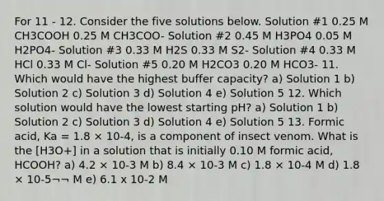 For 11 - 12. Consider the five solutions below. Solution #1 0.25 M CH3COOH 0.25 M CH3COO- Solution #2 0.45 M H3PO4 0.05 M H2PO4- Solution #3 0.33 M H2S 0.33 M S2- Solution #4 0.33 M HCl 0.33 M Cl- Solution #5 0.20 M H2CO3 0.20 M HCO3- 11. Which would have the highest buffer capacity? a) Solution 1 b) Solution 2 c) Solution 3 d) Solution 4 e) Solution 5 12. Which solution would have the lowest starting pH? a) Solution 1 b) Solution 2 c) Solution 3 d) Solution 4 e) Solution 5 13. Formic acid, Ka = 1.8 × 10-4, is a component of insect venom. What is the [H3O+] in a solution that is initially 0.10 M formic acid, HCOOH? a) 4.2 × 10-3 M b) 8.4 × 10-3 M c) 1.8 × 10-4 M d) 1.8 × 10-5¬¬ M e) 6.1 x 10-2 M