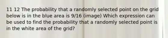 11 12 The probability that a randomly selected point on the grid below is in the blue area is 9/16 (image) Which expression can be used to find the probability that a randomly selected point is in the white area of the grid?