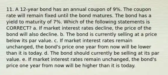 11. A 12-year bond has an annual coupon of 9%. The coupon rate will remain fixed until the bond matures. The bond has a yield to maturity of 7%. Which of the following statements is CORRECT? a. If market interest rates decline, the price of the bond will also decline. b. The bond is currently selling at a price below its par value. c. If market interest rates remain unchanged, the bond's price one year from now will be lower than it is today. d. The bond should currently be selling at its par value. e. If market interest rates remain unchanged, the bond's price one year from now will be higher than it is today.