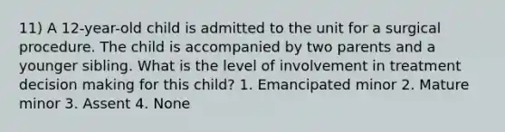 11) A 12-year-old child is admitted to the unit for a surgical procedure. The child is accompanied by two parents and a younger sibling. What is the level of involvement in treatment decision making for this child? 1. Emancipated minor 2. Mature minor 3. Assent 4. None