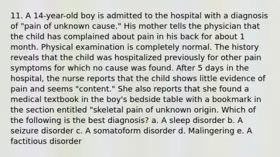 11. A 14-year-old boy is admitted to the hospital with a diagnosis of "pain of unknown cause." His mother tells the physician that the child has complained about pain in his back for about 1 month. Physical examination is completely normal. The history reveals that the child was hospitalized previously for other pain symptoms for which no cause was found. After 5 days in the hospital, the nurse reports that the child shows little evidence of pain and seems "content." She also reports that she found a medical textbook in the boy's bedside table with a bookmark in the section entitled "skeletal pain of unknown origin. Which of the following is the best diagnosis? a. A sleep disorder b. A seizure disorder c. A somatoform disorder d. Malingering e. A factitious disorder