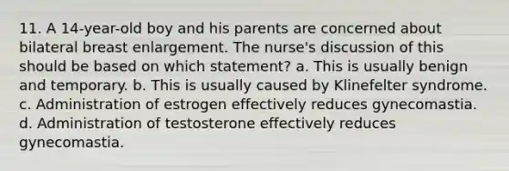 11. A 14-year-old boy and his parents are concerned about bilateral breast enlargement. The nurse's discussion of this should be based on which statement? a. This is usually benign and temporary. b. This is usually caused by Klinefelter syndrome. c. Administration of estrogen effectively reduces gynecomastia. d. Administration of testosterone effectively reduces gynecomastia.