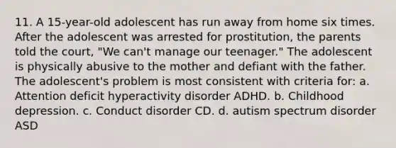 11. A 15-year-old adolescent has run away from home six times. After the adolescent was arrested for prostitution, the parents told the court, "We can't manage our teenager." The adolescent is physically abusive to the mother and defiant with the father. The adolescent's problem is most consistent with criteria for: a. Attention deficit hyperactivity disorder ADHD. b. Childhood depression. c. Conduct disorder CD. d. autism spectrum disorder ASD