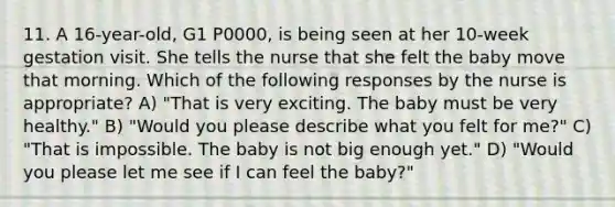 11. A 16-year-old, G1 P0000, is being seen at her 10-week gestation visit. She tells the nurse that she felt the baby move that morning. Which of the following responses by the nurse is appropriate? A) "That is very exciting. The baby must be very healthy." B) "Would you please describe what you felt for me?" C) "That is impossible. The baby is not big enough yet." D) "Would you please let me see if I can feel the baby?"