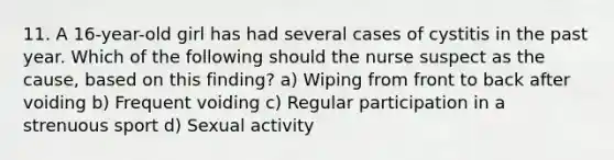 11. A 16-year-old girl has had several cases of cystitis in the past year. Which of the following should the nurse suspect as the cause, based on this finding? a) Wiping from front to back after voiding b) Frequent voiding c) Regular participation in a strenuous sport d) Sexual activity