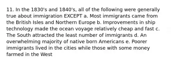 11. In the 1830's and 1840's, all of the following were generally true about immigration EXCEPT a. Most immigrants came from the British Isles and Northern Europe b. Improvements in ship technology made the ocean voyage relatively cheap and fast c. The South attracted the least number of immigrants d. An overwhelming majority of native born Americans e. Poorer immigrants lived in the cities while those with some money farmed in the West