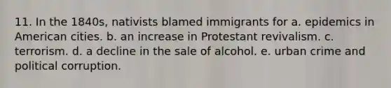 11. In the 1840s, nativists blamed immigrants for a. epidemics in American cities. b. an increase in Protestant revivalism. c. terrorism. d. a decline in the sale of alcohol. e. urban crime and political corruption.