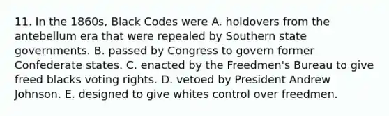 11. In the 1860s, Black Codes were A. holdovers from the antebellum era that were repealed by Southern <a href='https://www.questionai.com/knowledge/kktWZGE8l3-state-governments' class='anchor-knowledge'>state governments</a>. B. passed by Congress to govern former Confederate states. C. enacted by the Freedmen's Bureau to give freed blacks voting rights. D. vetoed by President Andrew Johnson. E. designed to give whites control over freedmen.