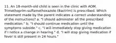 11. An 18-month-old child is seen in the clinic with AOM. Trimethoprim-sulfamethoxazole (Bactrim) is prescribed. Which statement made by the parent indicates a correct understanding of the instructions? a. "I should administer all the prescribed medication." b. "I should continue medication until the symptoms subside." c. "I will immediately stop giving medication if I notice a change in hearing." d. "I will stop giving medication if fever is still present in 24 hours."