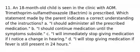 11. An 18-month-old child is seen in the clinic with AOM. Trimethoprim-sulfamethoxazole (Bactrim) is prescribed. Which statement made by the parent indicates a correct understanding of the instructions? a. "I should administer all the prescribed medication." b. "I should continue medication until the symptoms subside." c. "I will immediately stop giving medication if I notice a change in hearing." d. "I will stop giving medication if fever is still present in 24 hours."