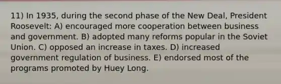 11) In 1935, during the second phase of the New Deal, President Roosevelt: A) encouraged more cooperation between business and government. B) adopted many reforms popular in the Soviet Union. C) opposed an increase in taxes. D) increased government regulation of business. E) endorsed most of the programs promoted by Huey Long.