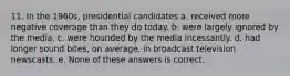 11. In the 1960s, presidential candidates a. received more negative coverage than they do today. b. were largely ignored by the media. c. were hounded by the media incessantly. d. had longer sound bites, on average, in broadcast television newscasts. e. None of these answers is correct.