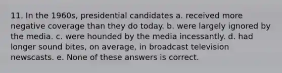 11. In the 1960s, presidential candidates a. received more negative coverage than they do today. b. were largely ignored by the media. c. were hounded by the media incessantly. d. had longer sound bites, on average, in broadcast television newscasts. e. None of these answers is correct.