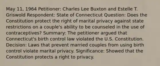 May 11, 1964 Petitioner: Charles Lee Buxton and Estelle T. Griswold Respondent: State of Connecticut Question: Does the Constitution protect the right of marital privacy against state restrictions on a couple's ability to be counseled in the use of contraceptives? Summary: The petitioner argued that Connecticut's birth control law violated the U.S. Constitution. Decision: Laws that prevent married couples from using birth control violate marital privacy. Significance: Showed that the Constitution protects a right to privacy.