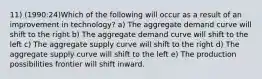 11) (1990:24)Which of the following will occur as a result of an improvement in technology? a) The aggregate demand curve will shift to the right b) The aggregate demand curve will shift to the left c) The aggregate supply curve will shift to the right d) The aggregate supply curve will shift to the left e) The production possibilities frontier will shift inward.