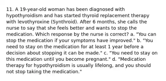 11. A 19-year-old woman has been diagnosed with hypothyroidism and has started thyroid replacement therapy with levothyroxine (Synthroid). After 6 months, she calls the nurse to say that she feels better and wants to stop the medication. Which response by the nurse is correct? a. "You can stop the medication if your symptoms have improved." b. "You need to stay on the medication for at least 1 year before a decision about stopping it can be made." c. "You need to stay on this medication until you become pregnant." d. "Medication therapy for hypothyroidism is usually lifelong, and you should not stop taking the medication."