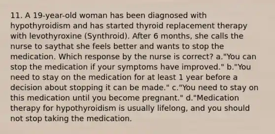 11. A 19-year-old woman has been diagnosed with hypothyroidism and has started thyroid replacement therapy with levothyroxine (Synthroid). After 6 months, she calls the nurse to saythat she feels better and wants to stop the medication. Which response by the nurse is correct? a."You can stop the medication if your symptoms have improved." b."You need to stay on the medication for at least 1 year before a decision about stopping it can be made." c."You need to stay on this medication until you become pregnant." d."Medication therapy for hypothyroidism is usually lifelong, and you should not stop taking the medication.