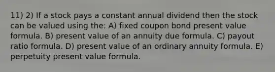 11) 2) If a stock pays a constant annual dividend then the stock can be valued using the: A) fixed coupon bond present value formula. B) present value of an annuity due formula. C) payout ratio formula. D) present value of an ordinary annuity formula. E) perpetuity present value formula.