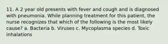 11. A 2 year old presents with fever and cough and is diagnosed with pneumonia. While planning treatment for this patient, the nurse recognizes that which of the following is the most likely cause? a. Bacteria b. Viruses c. Mycoplasma species d. Toxic inhalations