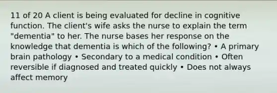 11 of 20 A client is being evaluated for decline in cognitive function. The client's wife asks the nurse to explain the term "dementia" to her. The nurse bases her response on the knowledge that dementia is which of the following? • A primary brain pathology • Secondary to a medical condition • Often reversible if diagnosed and treated quickly • Does not always affect memory