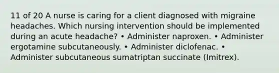 11 of 20 A nurse is caring for a client diagnosed with migraine headaches. Which nursing intervention should be implemented during an acute headache? • Administer naproxen. • Administer ergotamine subcutaneously. • Administer diclofenac. • Administer subcutaneous sumatriptan succinate (Imitrex).