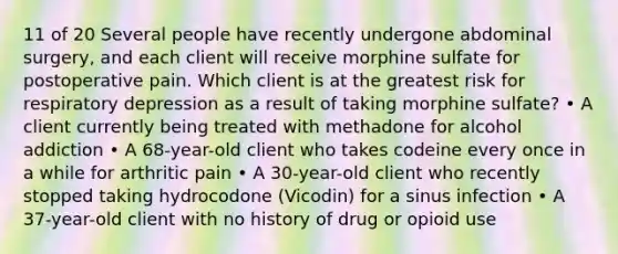 11 of 20 Several people have recently undergone abdominal surgery, and each client will receive morphine sulfate for postoperative pain. Which client is at the greatest risk for respiratory depression as a result of taking morphine sulfate? • A client currently being treated with methadone for alcohol addiction • A 68-year-old client who takes codeine every once in a while for arthritic pain • A 30-year-old client who recently stopped taking hydrocodone (Vicodin) for a sinus infection • A 37-year-old client with no history of drug or opioid use