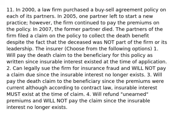 11. In 2000, a law firm purchased a buy-sell agreement policy on each of its partners. In 2005, one partner left to start a new practice; however, the firm continued to pay the premiums on the policy. In 2007, the former partner died. The partners of the firm filed a claim on the policy to collect the death benefit despite the fact that the deceased was NOT part of the firm or its leadership. The insurer (Choose from the following options) 1. Will pay the death claim to the beneficiary for this policy as written since insurable interest existed at the time of application. 2. Can legally sue the firm for insurance fraud and WILL NOT pay a claim due since the insurable interest no longer exists. 3. Will pay the death claim to the beneficiary since the premiums were current although according to contract law, insurable interest MUST exist at the time of claim. 4. Will refund "unearned" premiums and WILL NOT pay the claim since the insurable interest no longer exists.