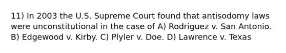 11) In 2003 the U.S. Supreme Court found that antisodomy laws were unconstitutional in the case of A) Rodriguez v. San Antonio. B) Edgewood v. Kirby. C) Plyler v. Doe. D) Lawrence v. Texas