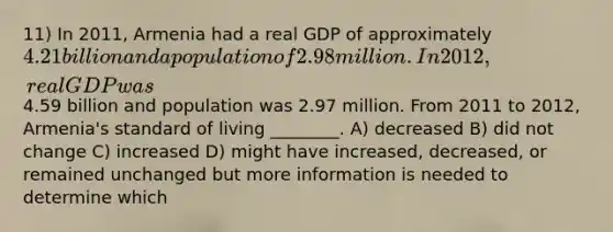 11) In 2011, Armenia had a real GDP of approximately 4.21 billion and a population of 2.98 million. In 2012, real GDP was4.59 billion and population was 2.97 million. From 2011 to 2012, Armenia's standard of living ________. A) decreased B) did not change C) increased D) might have increased, decreased, or remained unchanged but more information is needed to determine which