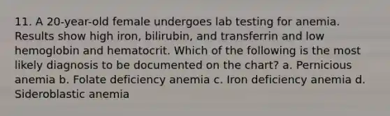 11. A 20-year-old female undergoes lab testing for anemia. Results show high iron, bilirubin, and transferrin and low hemoglobin and hematocrit. Which of the following is the most likely diagnosis to be documented on the chart? a. Pernicious anemia b. Folate deficiency anemia c. Iron deficiency anemia d. Sideroblastic anemia