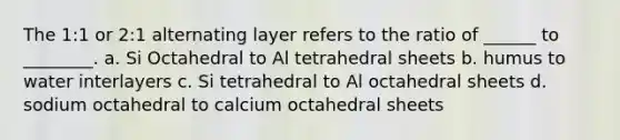 The 1:1 or 2:1 alternating layer refers to the ratio of ______ to ________. a. Si Octahedral to Al tetrahedral sheets b. humus to water interlayers c. Si tetrahedral to Al octahedral sheets d. sodium octahedral to calcium octahedral sheets