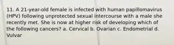 11. A 21-year-old female is infected with human papillomavirus (HPV) following unprotected sexual intercourse with a male she recently met. She is now at higher risk of developing which of the following cancers? a. Cervical b. Ovarian c. Endometrial d. Vulvar