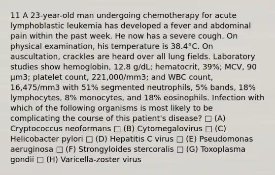 11 A 23-year-old man undergoing chemotherapy for acute lymphoblastic leukemia has developed a fever and abdominal pain within the past week. He now has a severe cough. On physical examination, his temperature is 38.4°C. On auscultation, crackles are heard over all lung fields. Laboratory studies show hemoglobin, 12.8 g/dL; hematocrit, 39%; MCV, 90 μm3; platelet count, 221,000/mm3; and WBC count, 16,475/mm3 with 51% segmented neutrophils, 5% bands, 18% lymphocytes, 8% monocytes, and 18% eosinophils. Infection with which of the following organisms is most likely to be complicating the course of this patient's disease? □ (A) Cryptococcus neoformans □ (B) Cytomegalovirus □ (C) Helicobacter pylori □ (D) Hepatitis C virus □ (E) Pseudomonas aeruginosa □ (F) Strongyloides stercoralis □ (G) Toxoplasma gondii □ (H) Varicella-zoster virus