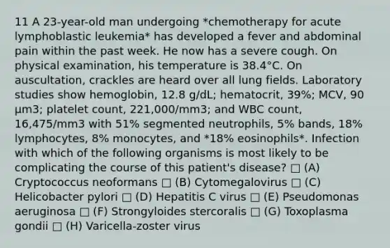 11 A 23-year-old man undergoing *chemotherapy for acute lymphoblastic leukemia* has developed a fever and abdominal pain within the past week. He now has a severe cough. On physical examination, his temperature is 38.4°C. On auscultation, crackles are heard over all lung fields. Laboratory studies show hemoglobin, 12.8 g/dL; hematocrit, 39%; MCV, 90 µm3; platelet count, 221,000/mm3; and WBC count, 16,475/mm3 with 51% segmented neutrophils, 5% bands, 18% lymphocytes, 8% monocytes, and *18% eosinophils*. Infection with which of the following organisms is most likely to be complicating the course of this patient's disease? □ (A) Cryptococcus neoformans □ (B) Cytomegalovirus □ (C) Helicobacter pylori □ (D) Hepatitis C virus □ (E) Pseudomonas aeruginosa □ (F) Strongyloides stercoralis □ (G) Toxoplasma gondii □ (H) Varicella-zoster virus