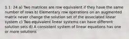 1.1: 24 a) Two matrices are row equivalent if they have the same number of rows b) Elementary row operations on an augmented matrix never change the solution set of the associated linear system c) Two equivalent linear systems can have different solution sets d) A consistent system of linear equations has one or more solutions