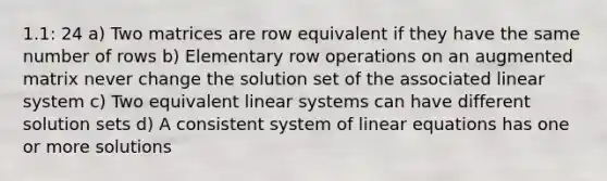 1.1: 24 a) Two matrices are row equivalent if they have the same number of rows b) Elementary row operations on an augmented matrix never change the solution set of the associated linear system c) Two equivalent linear systems can have different solution sets d) A consistent system of linear equations has one or more solutions