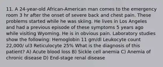 11. A 24-year-old African-American man comes to the emergency room 3 hr after the onset of severe back and chest pain. These problems started while he was skiing. He lives in Los Angeles and had a previous episode of these symptoms 5 years ago while visiting Wyoming. He is in obvious pain. Laboratory studies show the following: Hemoglobin 11 gm/dl Leukocyte count 22,000/ ul3 Reticulocyte 25% What is the diagnosis of this patient? A) Acute blood loss B) Sickle cell anemia C) Anemia of chronic disease D) End-stage renal disease