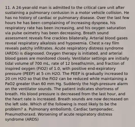 11. A 24-year-old man is admitted to the critical care unit after sustaining a pulmonary contusion in a motor vehicle collision. He has no history of cardiac or pulmonary disease. Over the last few hours he has been complaining of increasing dyspnea, his respiratory rate has been increasing, and his oxygen saturation via pulse oximetry has been decreasing. Breath sound assessment reveals fine crackles bilaterally. Arterial blood gases reveal respiratory alkalosis and hypoxemia. Chest x-ray film reveals patchy infiltrates. Acute respiratory distress syndrome (ARDS) is diagnosed. Oxygen therapy is initiated, and arterial blood gases are monitored closely. Ventilator settings are initially tidal volume of 700 mL, rate of 12 breaths/min, and fraction of inspired oxygen (FiO2) of 1.0, with positive end-expiratory pressure (PEEP) at 5 cm H2O. The PEEP is gradually increased to 20 cm H2O so that the FiO2 can be reduced while maintaining a PaO2 greater than 60 mm Hg. Suddenly the high-pressure alarm on the ventilator sounds. The patient indicates shortness of breath. His blood pressure is decreased from the last hour, and the heart rate is increased. Breath sounds are now decreased on the left side. Which of the following is most likely to be the problem? a. Pulmonary embolismb. Cardiac tamponadec. Pneumothoraxd. Worsening of acute respiratory distress syndrome (ARDS)