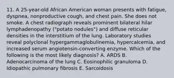 11. A 25-year-old African American woman presents with fatigue, dyspnea, nonproductive cough, and chest pain. She does not smoke. A chest radiograph reveals prominent bilateral hilar lymphadenopathy ("potato nodules") and diffuse reticular densities in the interstitium of the lung. Laboratory studies reveal polyclonal hypergammaglobulinemia, hypercalcemia, and increased serum angiotensin-converting enzyme. Which of the following is the most likely diagnosis? A. ARDS B. Adenocarcinoma of the lung C. Eosinophilic granuloma D. Idiopathic pulmonary fibrosis E. Sarcoidosis